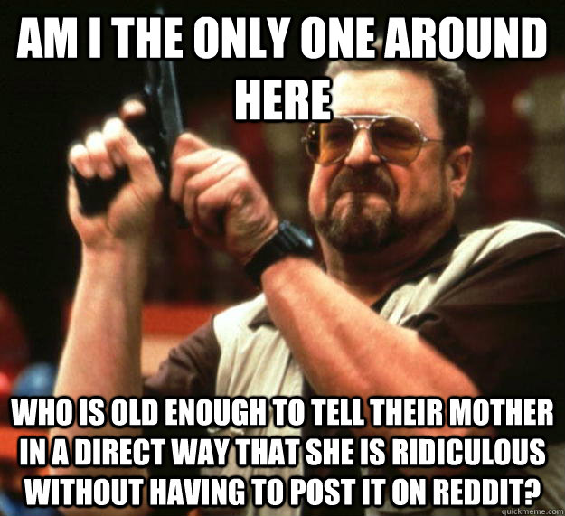 am I the only one around here who is old enough to tell their mother in a direct way that she is ridiculous without having to post it on reddit?  Angry Walter