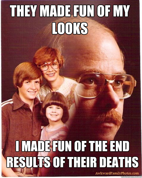 they made fun of my looks i made fun of the end results of their deaths   Vengeance Dad