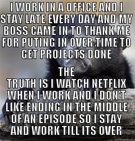 I WORK IN A OFFICE AND I STAY LATE EVERY DAY AND MY BOSS CAME IN TO THANK ME FOR PUTING IN OVER TIME TO GET PROJECTS DONE THE TRUTH IS I WATCH NETFLIX WHEN I WORK AND I DON'T LIKE ENDING IN THE MIDDLE OF AN EPISODE SO I STAY AND WORK TILL ITS OVER Confession Bear