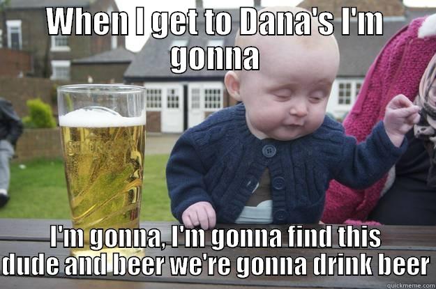 WHEN I GET TO DANA'S I'M GONNA I'M GONNA, I'M GONNA FIND THIS DUDE AND BEER WE'RE GONNA DRINK BEER drunk baby