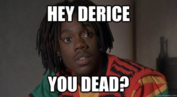 hey derice you dead?  