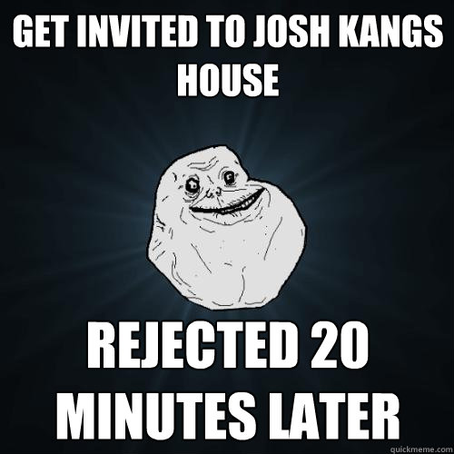 Get invited to josh kangs house rejected 20 minutes later  Forever Alone