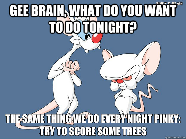 Gee Brain, what do you want to do tonight? The same thing we do every night Pinky:
Try to score some trees - Gee Brain, what do you want to do tonight? The same thing we do every night Pinky:
Try to score some trees  How I feel hitting downtown bars with my buddy