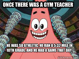 Once there was a gym teacher He was so athletic, he ran a 5:32 mile in 10th grade, and he had a game that day. The end  The ugly barnacle