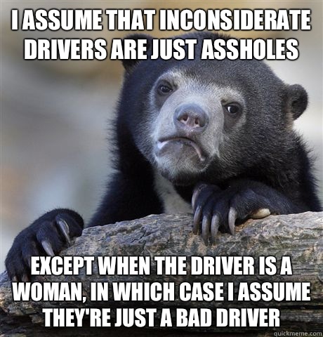 I assume that inconsiderate drivers are just assholes Except when the driver is a woman, in which case I assume they're just a bad driver  Confession Bear