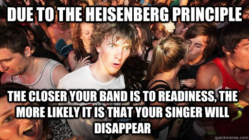 Due to the Heisenberg principle  The closer your band is to readiness, the more likely it is that your singer will disappear  Sudden Clarity Clarence