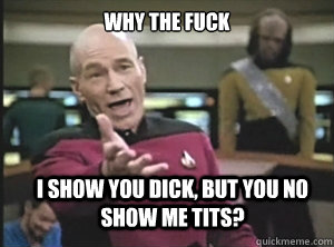 why the fuck I show you dick, but you no show me tits?  Annoyed Picard