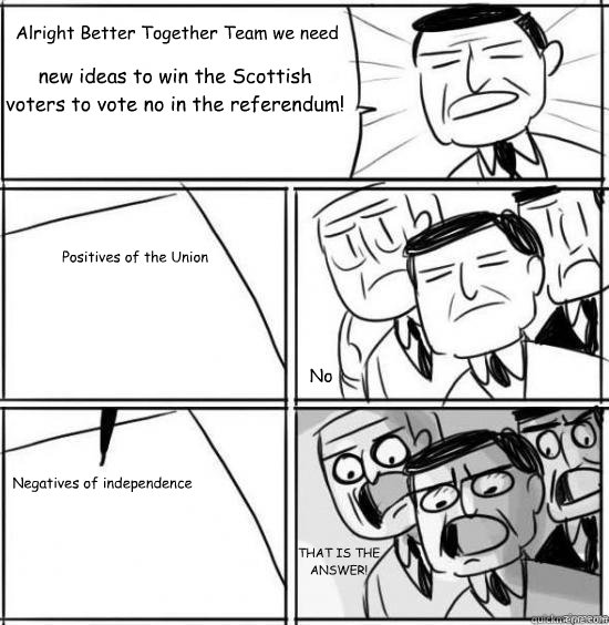 Alright Better Together Team we need new ideas to win the Scottish voters to vote no in the referendum! Positives of the Union  Negatives of independence No THAT IS THE ANSWER!  alright gentlemen
