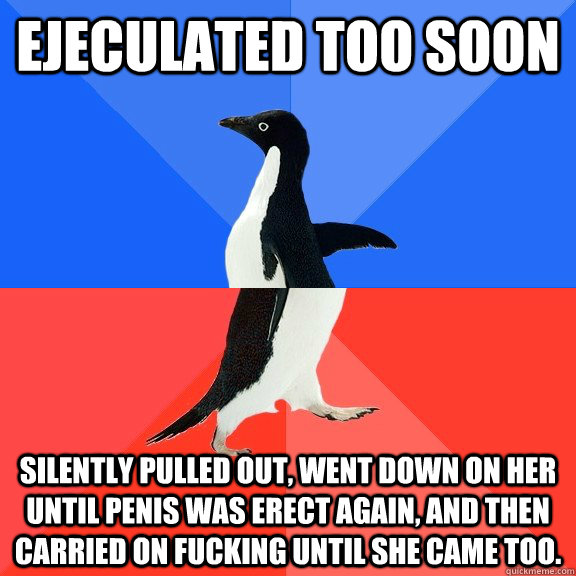 Ejeculated too soon Silently pulled out, went down on her until penis was erect again, and then carried on fucking until she came too.  Socially Awkward Awesome Penguin