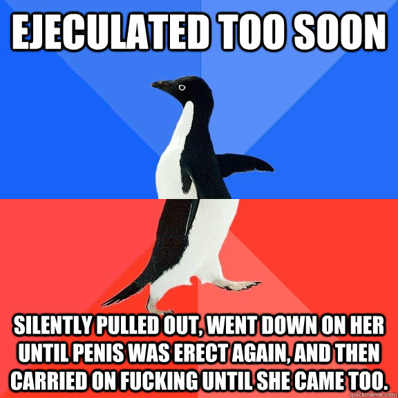 Ejeculated too soon Silently pulled out, went down on her until penis was erect again, and then carried on fucking until she came too. - Ejeculated too soon Silently pulled out, went down on her until penis was erect again, and then carried on fucking until she came too.  Socially Awkward Awesome Penguin