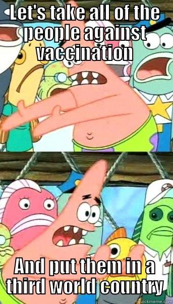 LET'S TAKE ALL OF THE PEOPLE AGAINST VACCINATION AND PUT THEM IN A THIRD WORLD COUNTRY Push it somewhere else Patrick