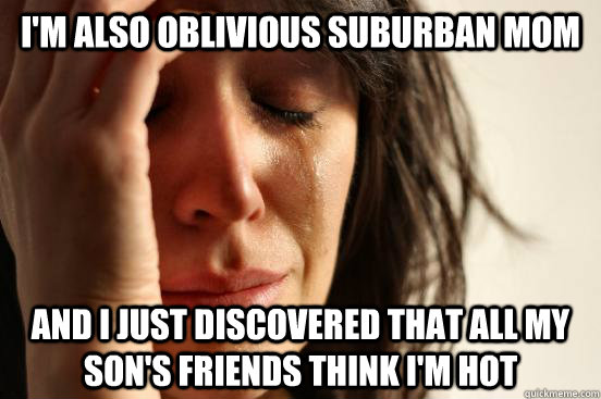 i'm also oblivious suburban mom and i just discovered that all my son's friends think i'm hot  First World Problems