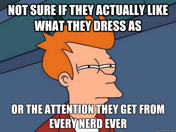 Not sure if they actually like what they dress as or the attention they get from every nerd ever  Not sure Fry