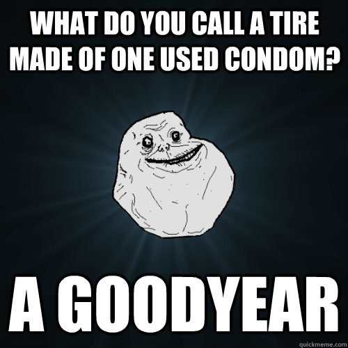 what do you call a tire made of one used condom? a goodyear  Forever Alone