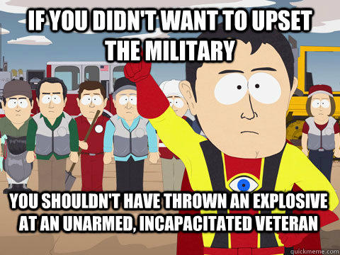 if you didn't want to upset the military you shouldn't have thrown an explosive at an unarmed, incapacitated veteran  Captain Hindsight