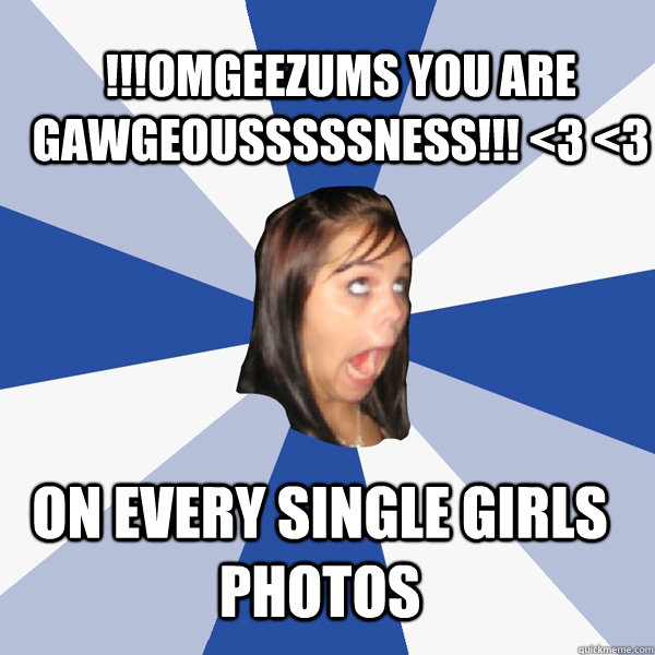 On every single girls photos !!!OMGEEZums you are gawgeousssssness!!! <3 <3   Annoying Facebook Girl