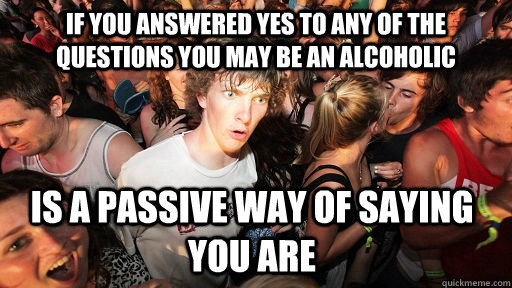 If you answered yes to any of the questions You may be an alcoholic Is a passive way of saying you are  Sudden Clarity Clarence