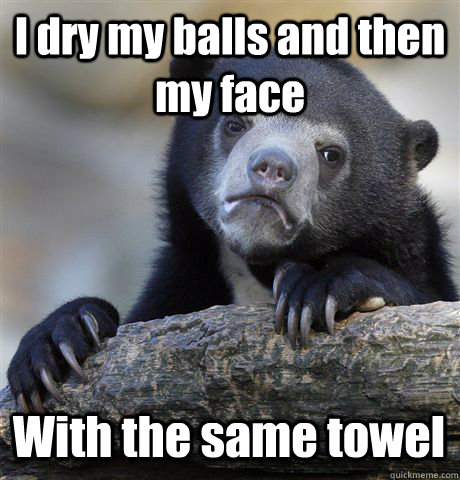 I dry my balls and then my face With the same towel  Confession Bear
