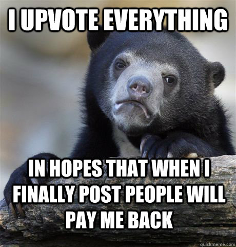 I upvote everything In hopes that when I finally post people will pay me back  Confession Bear