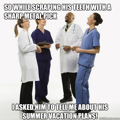 So while scraping his teeth with a sharp metal pick I asked him to tell me about his summer vacation plans! - So while scraping his teeth with a sharp metal pick I asked him to tell me about his summer vacation plans!  Douchebag Dentists