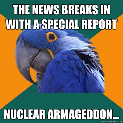The News breaks in with a special report Nuclear Armageddon...  Paranoid Parrot