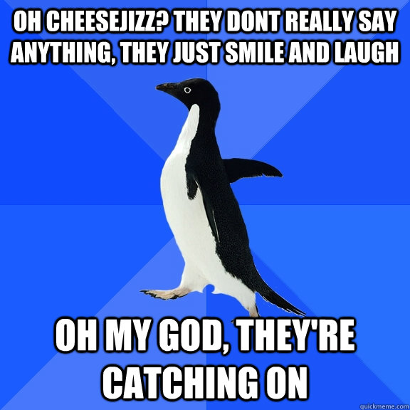 OH CHEESEJIZZ? THEY DONT REALLY SAY ANYTHING, THEY JUST SMILE AND LAUGH OH MY GOD, THEY'RE CATCHING ON  Socially Awkward Penguin