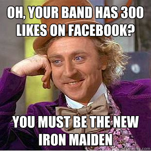 Oh, your band has 300 likes on facebook? You must be the new iron maiden  Creepy Wonka