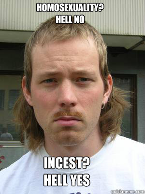 HOMOSEXUALITY?
HELL NO INCEST?
Hell yes - HOMOSEXUALITY?
HELL NO INCEST?
Hell yes  Hypocrite Hillbilly