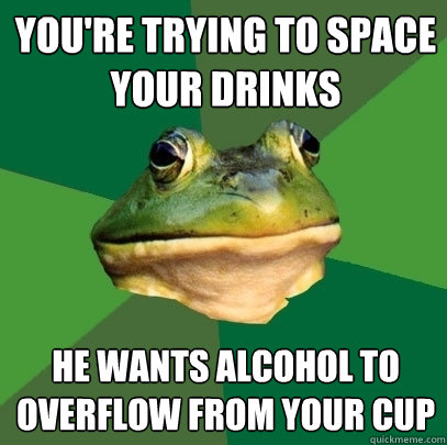 you're trying to space your drinks he wants alcohol to overflow from your cup  Foul Bachelor Frog