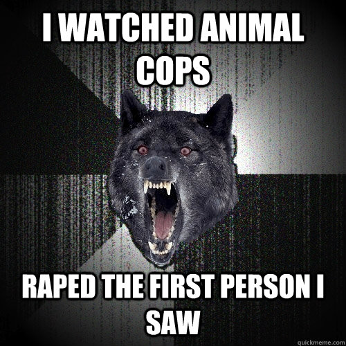 I watched Animal Cops Raped the first person i saw    Insanity Wolf