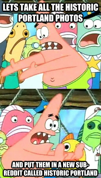 Lets take all the historic Portland photos and put them in a new Sub-Reddit called Historic Portland  Push it somewhere else Patrick