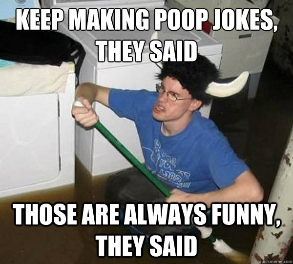 Keep making poop jokes, they said Those are always funny, they said  They said