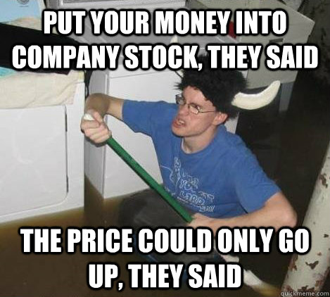 Put your money into company stock, they said The price could only go up, they said  They said