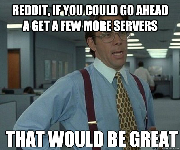 Reddit, if you could go ahead a get a few more servers THAT WOULD BE GREAT  that would be great