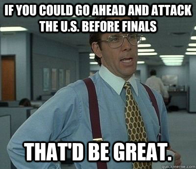 If you could go ahead and attack the U.S. before finals That'd be great.  Bill lumberg
