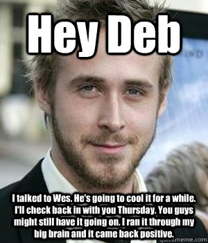 Hey Deb I talked to Wes. He's going to cool it for a while. I'll check back in with you Thursday. You guys might still have it going on. I ran it through my big brain and it came back positive. - Hey Deb I talked to Wes. He's going to cool it for a while. I'll check back in with you Thursday. You guys might still have it going on. I ran it through my big brain and it came back positive.  Misc