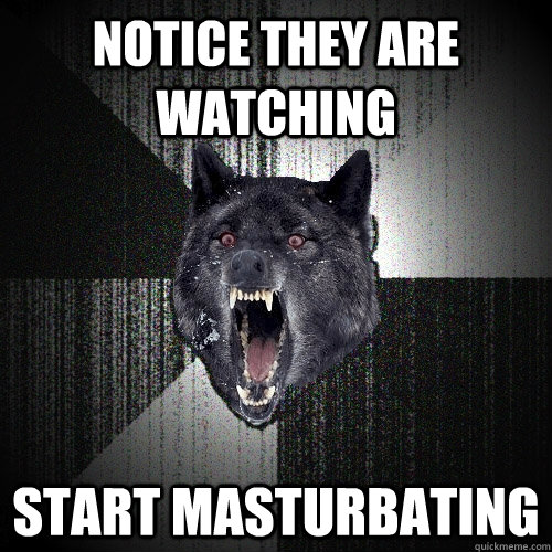 Notice they are watching start masturbating  Insanity Wolf