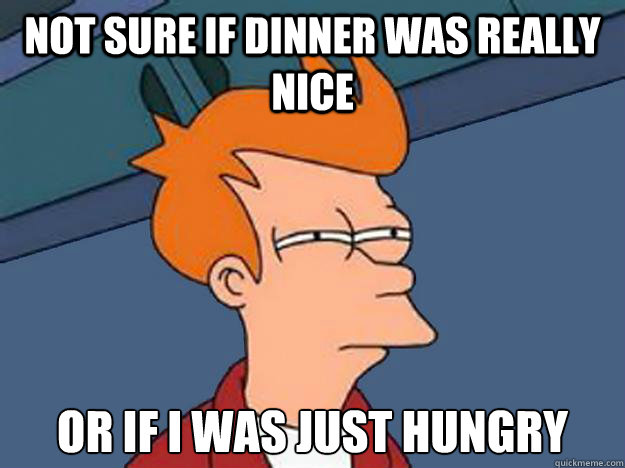 not sure if dinner was really nice or if I was just hungry  Unsure Fry
