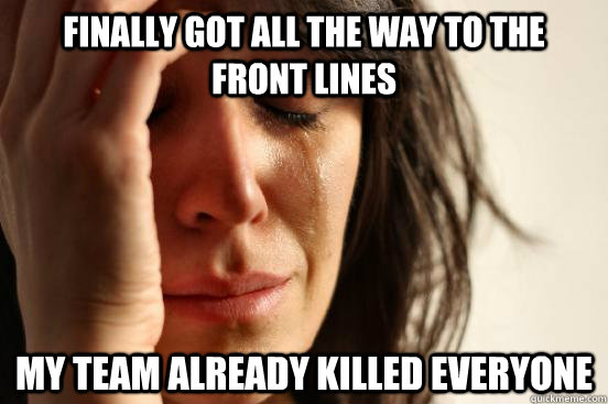 finally got all the way to the front lines my team already killed everyone  First World Problems