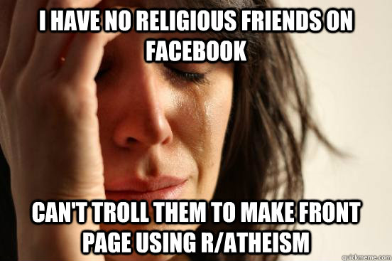 i have no religious friends on Facebook can't troll them to make front page using r/atheism  First World Problems
