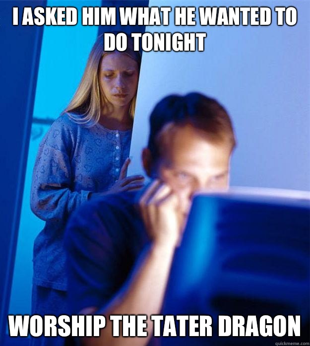 I asked him what he wanted to do tonight Worship the tater dragon  Redditors Wife