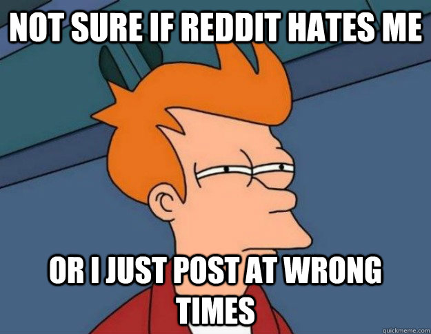 Not sure if Reddit hates me  Or i just post at wrong times  NOT SURE IF IM HUNGRY or JUST BORED