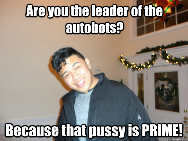 Are you the leader of the autobots? Because that pussy is PRIME!  Bad Pick Up Line Ben