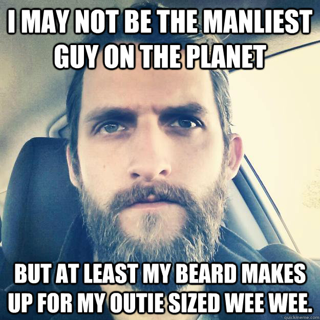 i may not be the manliest guy on the planet but at least my beard makes up for my outie sized wee wee.  