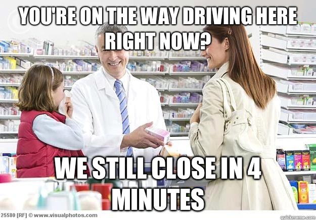 You're on the way driving here right now? We still close in 4 minutes   Smug Pharmacist