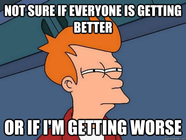 Not sure if everyone is getting better Or if i'm getting worse  Not sure Fry