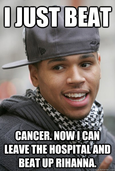 I just beat cancer. Now I can leave the hospital and beat up Rihanna.  Scumbag Chris Brown