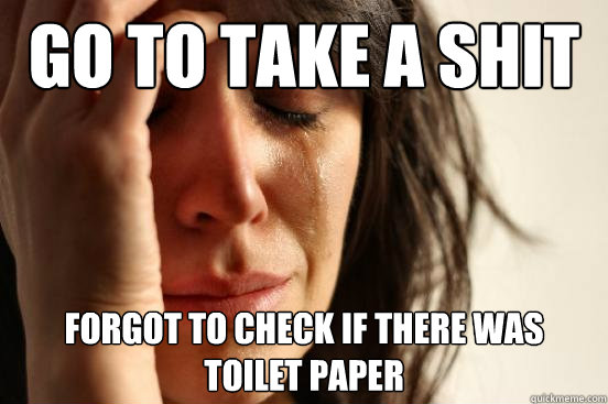 Go to take a shit forgot to check if there was toilet paper  First World Problems