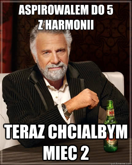 Aspirowalem do 5 
z harmonii Teraz chcialbym miec 2   The Most Interesting Man In The World