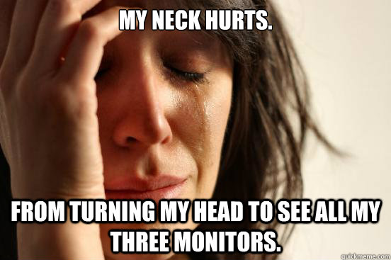 My neck hurts. From turning my head to see all my three monitors.  First World Problems
